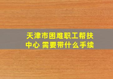 天津市困难职工帮扶中心 需要带什么手续